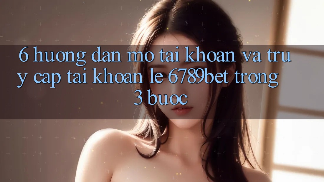 6. Hướng Dẫn Mở tài khoản và Truy cập tài khoản Lẹ 6789bet Trong 3 Bước