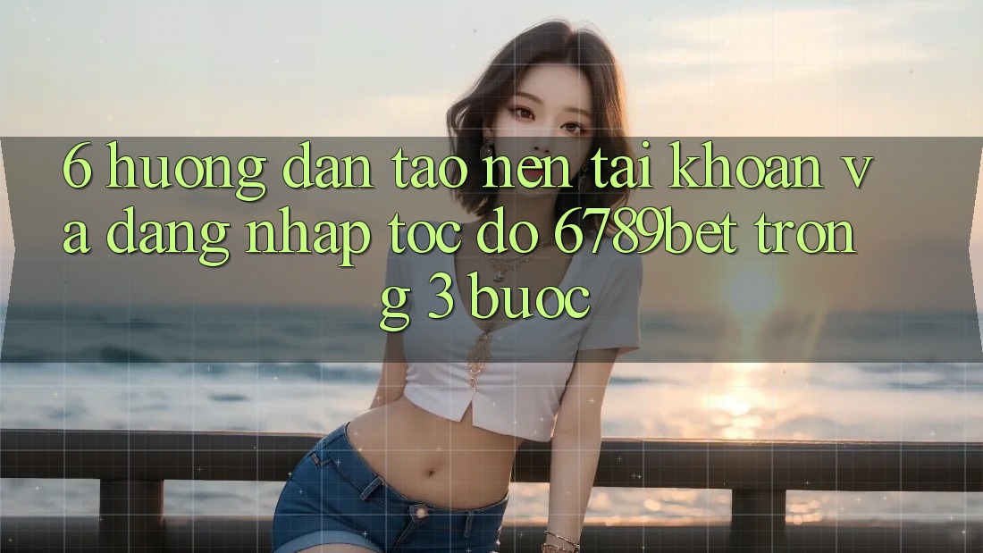 6. Hướng Dẫn Tạo nên tài khoản và Đăng Nhập Tốc độ 6789bet Trong 3 Bước