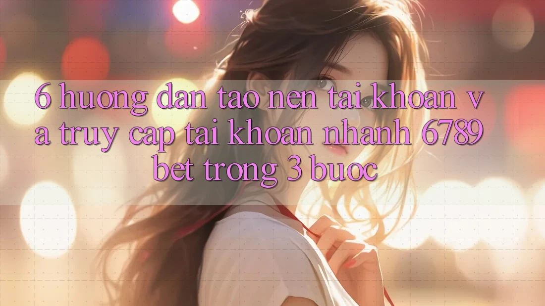 6. Hướng Dẫn Tạo nên tài khoản và Truy cập tài khoản Nhanh 6789bet Trong 3 Bước