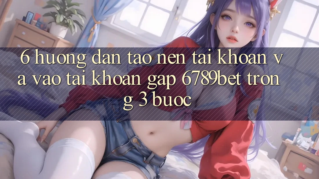 6. Hướng dẫn Tạo nên tài khoản và Vào tài khoản Gấp 6789bet Trong 3 Bước