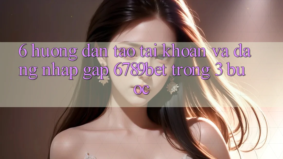 6. Hướng Dẫn Tạo tài khoản và Đăng Nhập Gấp 6789bet Trong 3 Bước