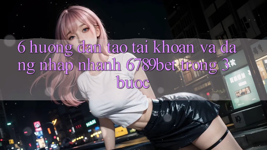 6. Hướng Dẫn Tạo tài khoản và Đăng nhập Nhanh 6789bet Trong 3 Bước