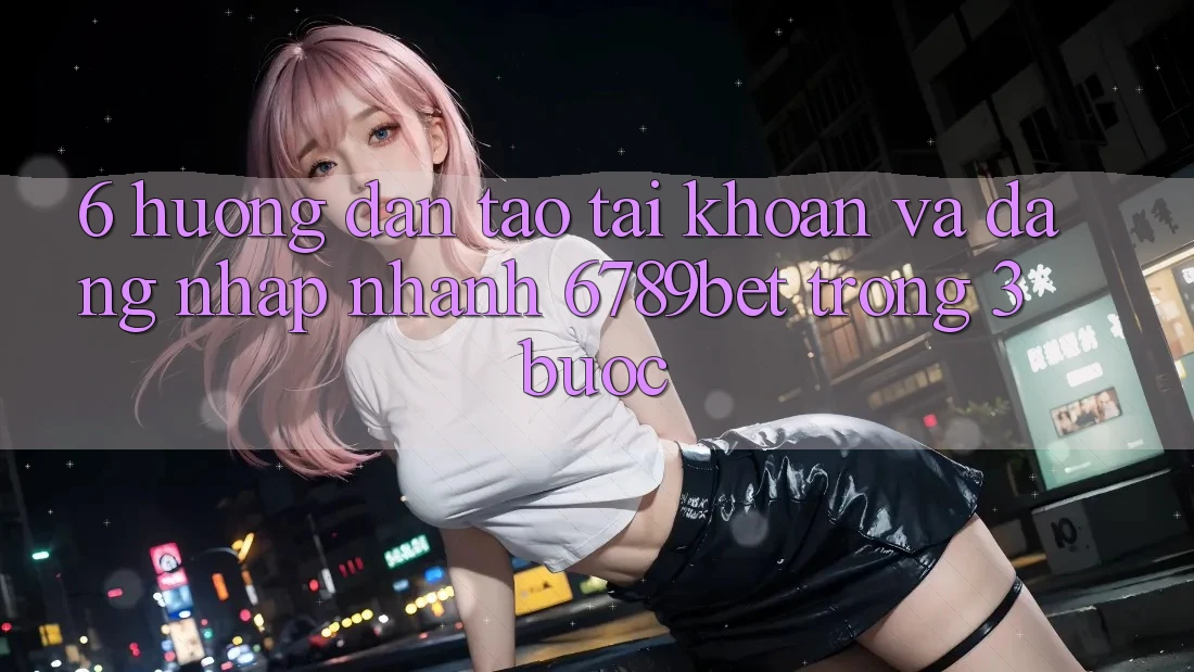 6. Hướng Dẫn Tạo tài khoản và Đăng Nhập Nhanh 6789bet Trong 3 Bước