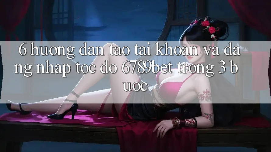6. Hướng Dẫn Tạo tài khoản và Đăng Nhập Tốc độ 6789bet Trong 3 Bước