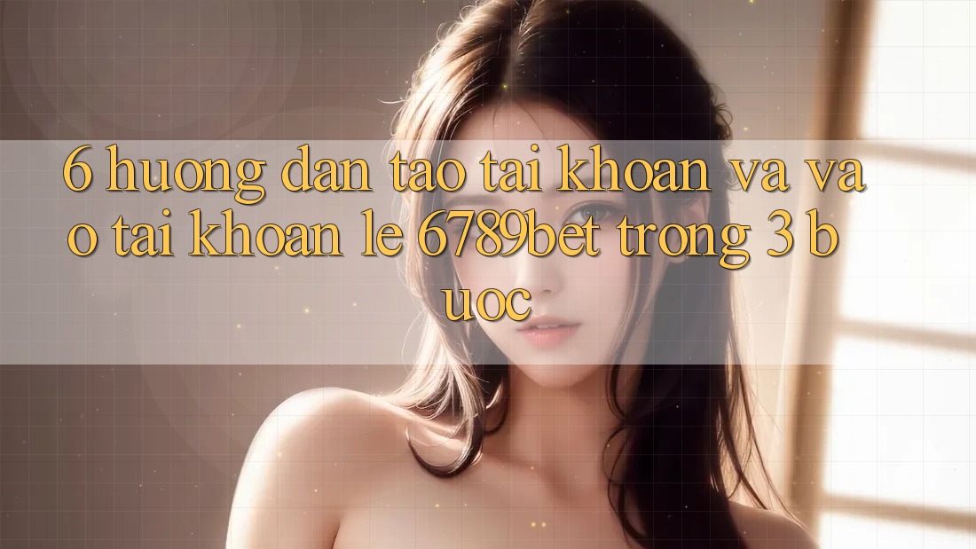 6. Hướng dẫn Tạo tài khoản và Vào tài khoản Lẹ 6789bet Trong 3 Bước