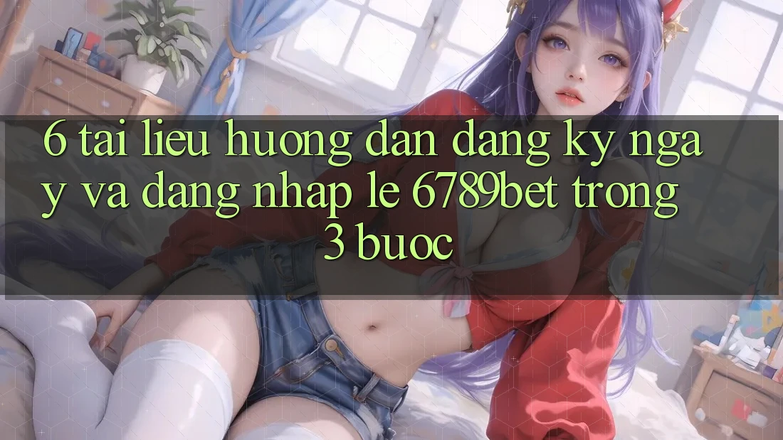 6. Tài liệu hướng dẫn Đăng ký ngay và Đăng nhập Lẹ 6789bet Trong 3 Bước