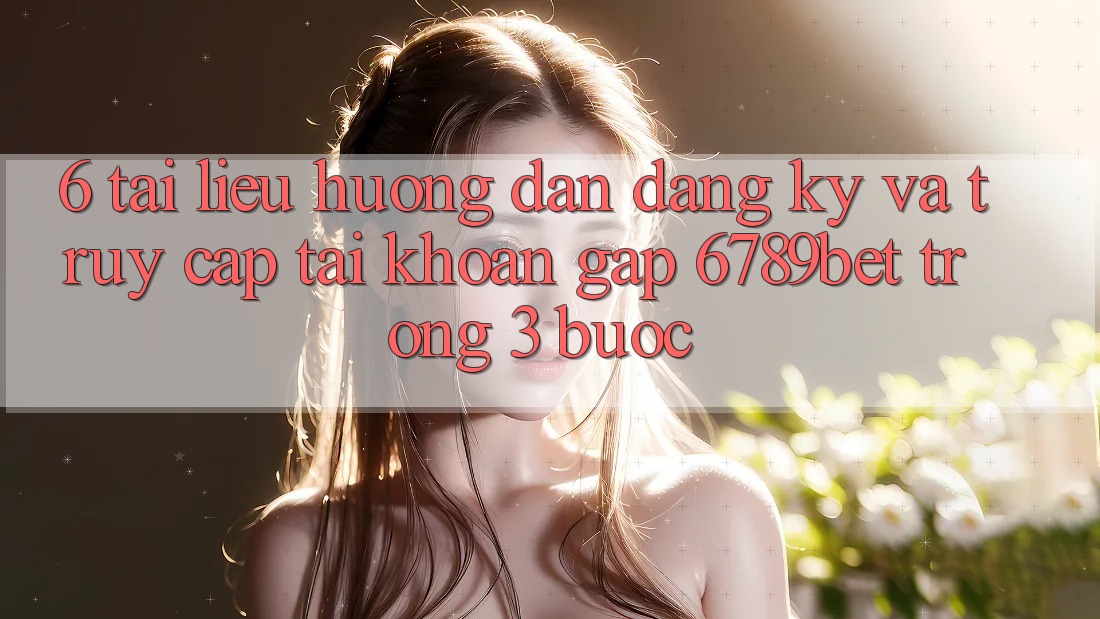 6. Tài liệu hướng dẫn Đăng Ký và Truy cập tài khoản Gấp 6789bet Trong 3 Bước