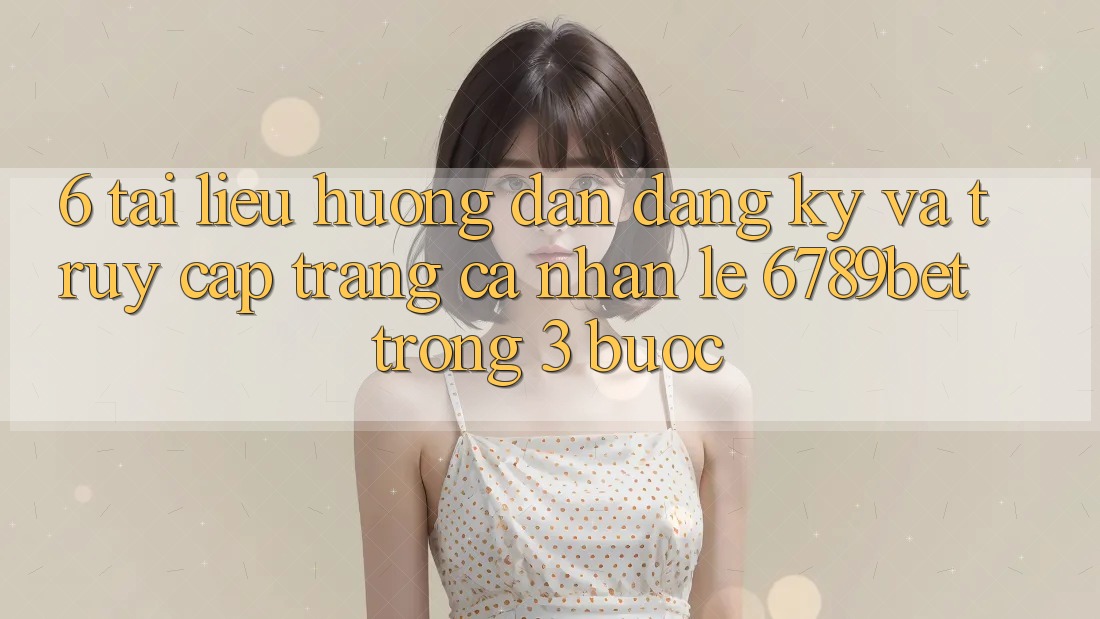 6. Tài liệu hướng dẫn Đăng Ký và Truy cập trang cá nhân Lẹ 6789bet Trong 3 Bước