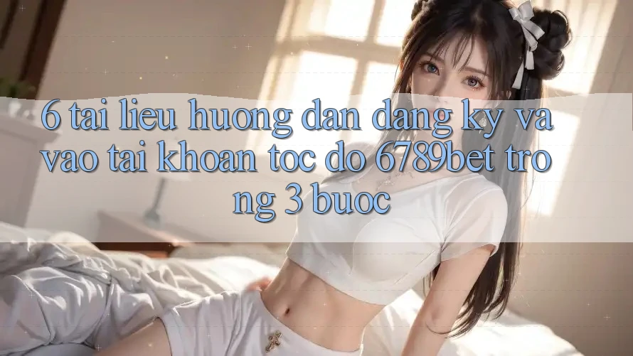 6. Tài liệu hướng dẫn Đăng ký và Vào tài khoản Tốc độ 6789bet Trong 3 Bước