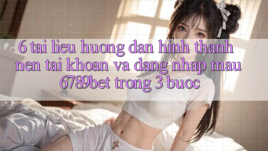 6. Tài liệu hướng dẫn Hình thành nên tài khoản và Đăng Nhập Mau 6789bet Trong 3 Bước