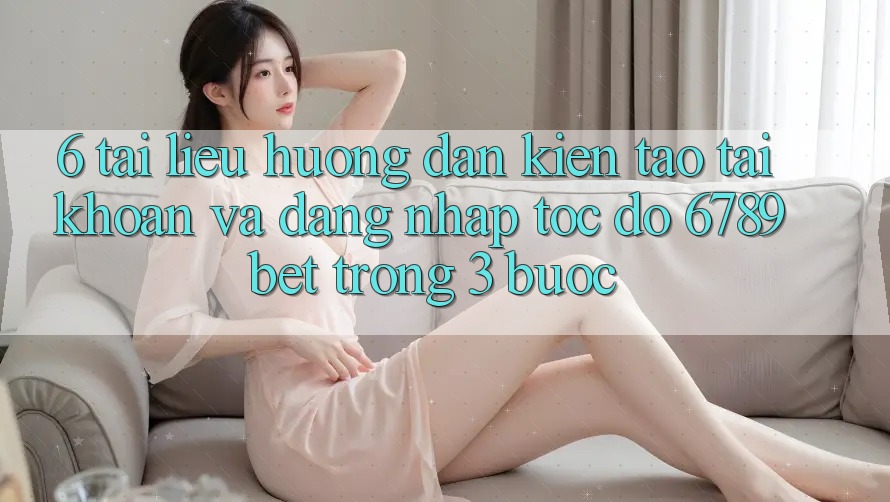 6. Tài liệu hướng dẫn Kiến tạo tài khoản và Đăng Nhập Tốc độ 6789bet Trong 3 Bước