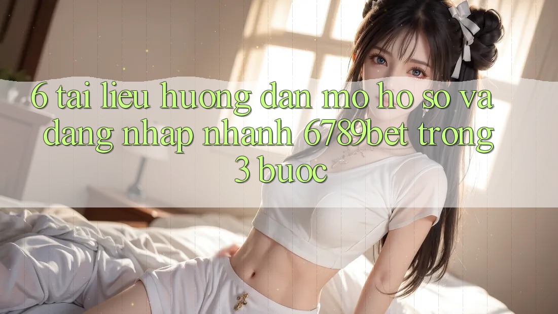 6. Tài liệu hướng dẫn Mở hồ sơ và Đăng Nhập Nhanh 6789bet Trong 3 Bước