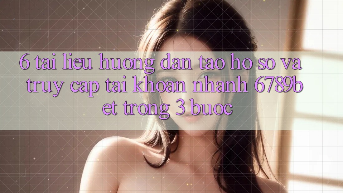 6. Tài liệu hướng dẫn Tạo hồ sơ và Truy cập tài khoản Nhanh 6789bet Trong 3 Bước