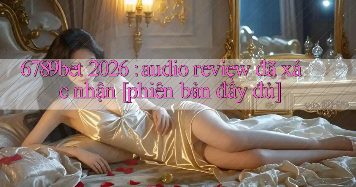 6789bet 2026 audio review đã xác nhận [phiên bản đầy đủ]