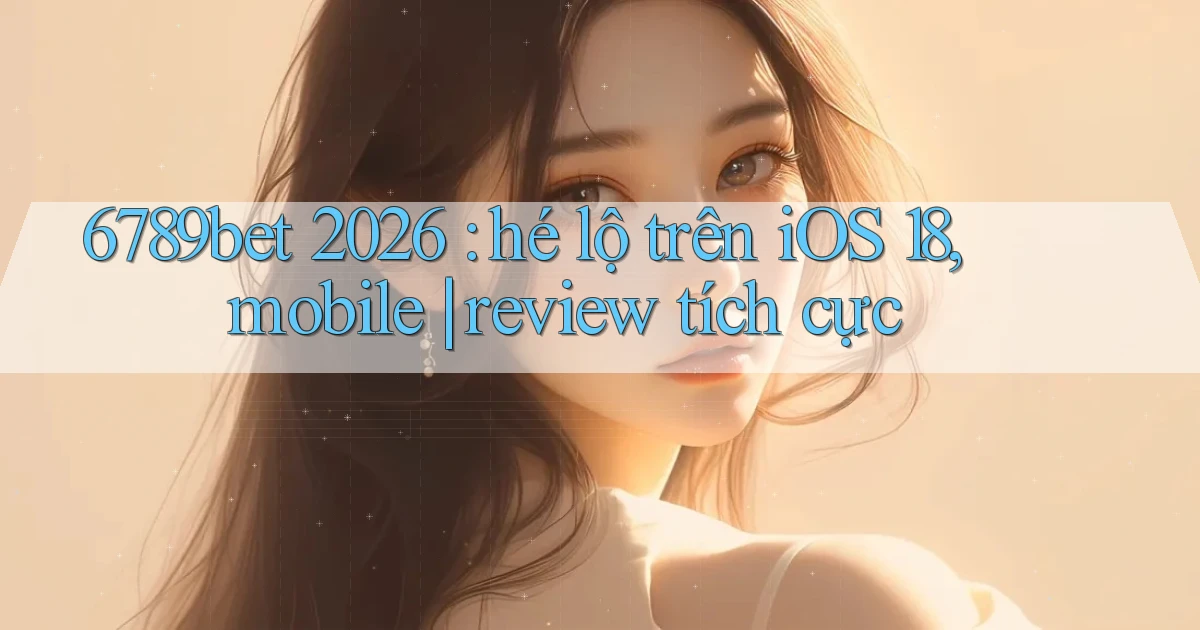 6789bet 2026 hé lộ trên iOS 18, mobile review tích cực