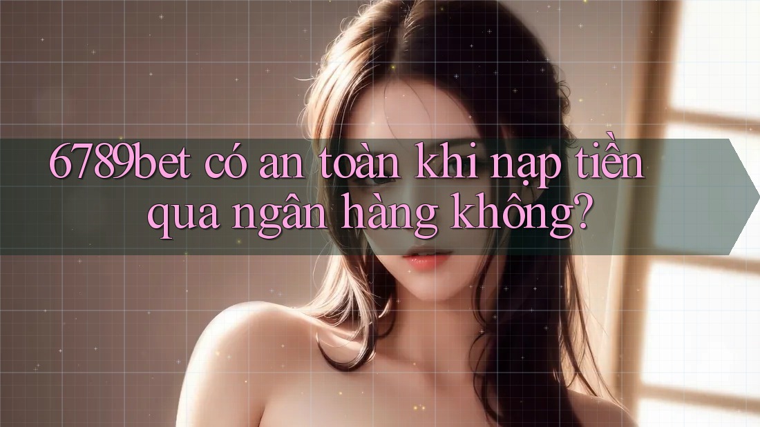 6789bet có an toàn khi nạp tiền qua ngân hàng không?