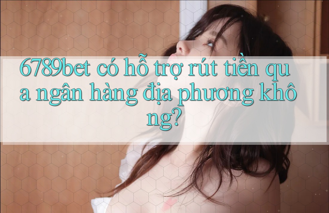 6789bet có hỗ trợ rút tiền qua ngân hàng địa phương không?