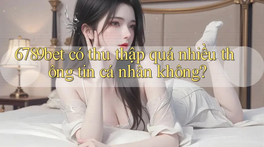 6789bet có thu thập quá nhiều thông tin cá nhân không?