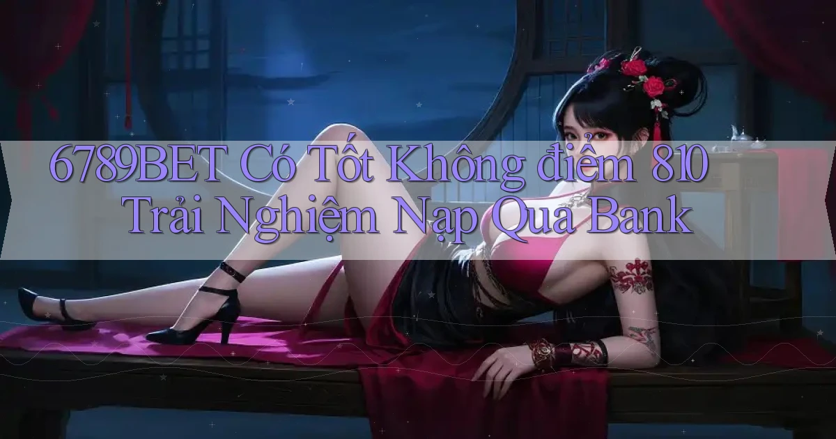 6789bet có tốt không điểm 810 trải nghiệm nạp qua bank