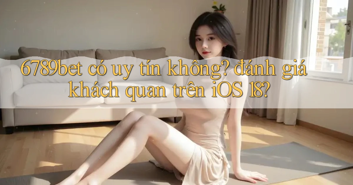 6789bet có uy tín không đánh giá khách quan trên iOS 18