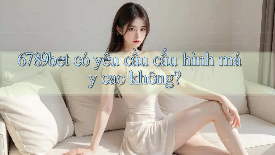 6789bet có yêu cầu cấu hình máy cao không?