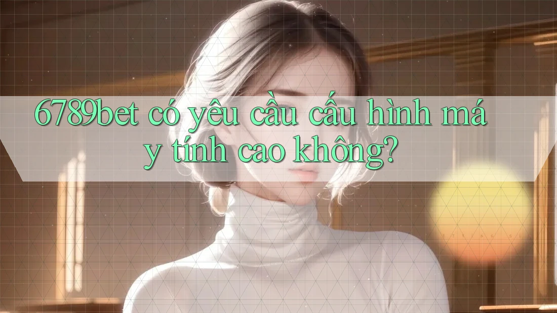 6789bet có yêu cầu cấu hình máy tính cao không?
