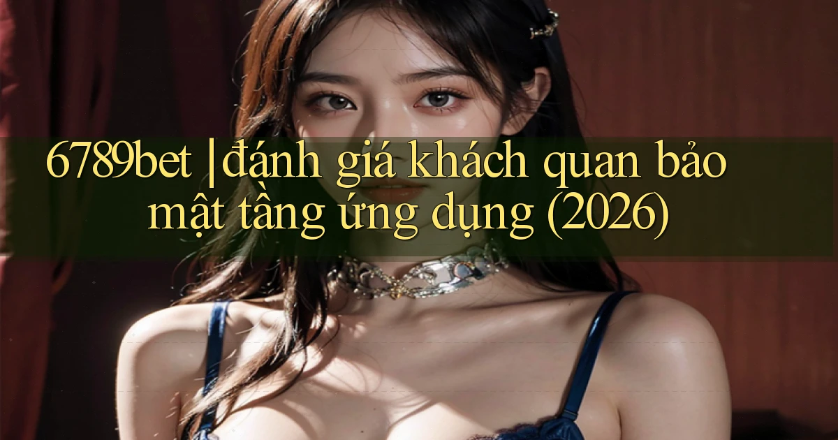 6789bet đánh giá khách quan bảo mật tầng ứng dụng (2026)