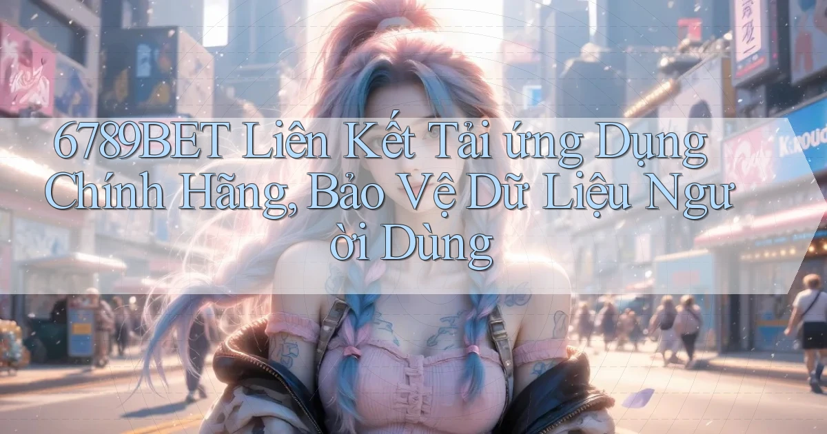 6789bet  liên kết tải ứng dụng chính hãng, bảo vệ dữ liệu người dùng