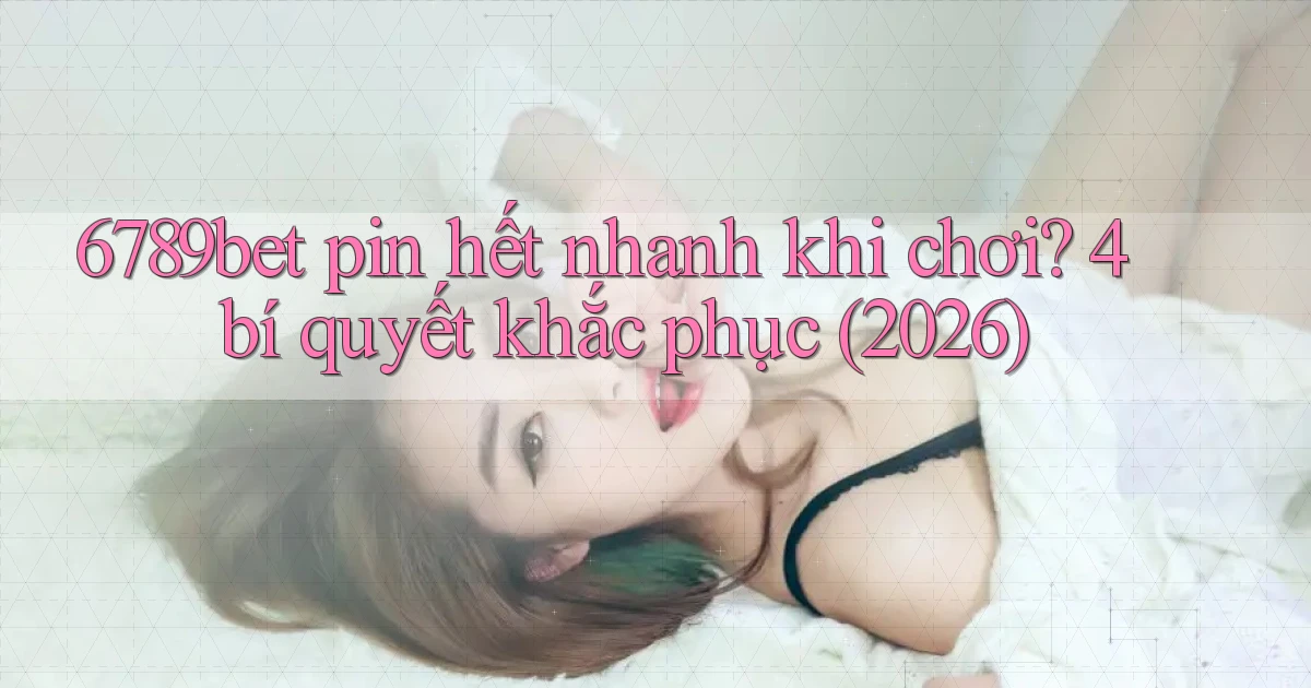 6789bet pin hết nhanh khi chơi 4 bí quyết khắc phục (2026)