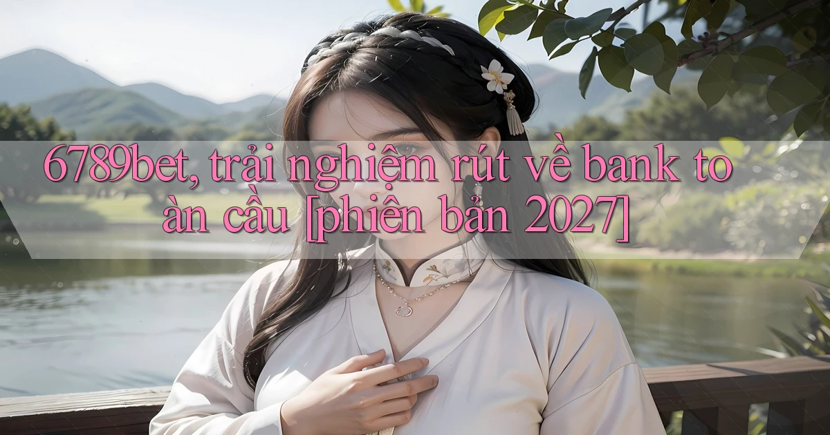 6789bet, trải nghiệm rút về bank toàn cầu [phiên bản 2027]