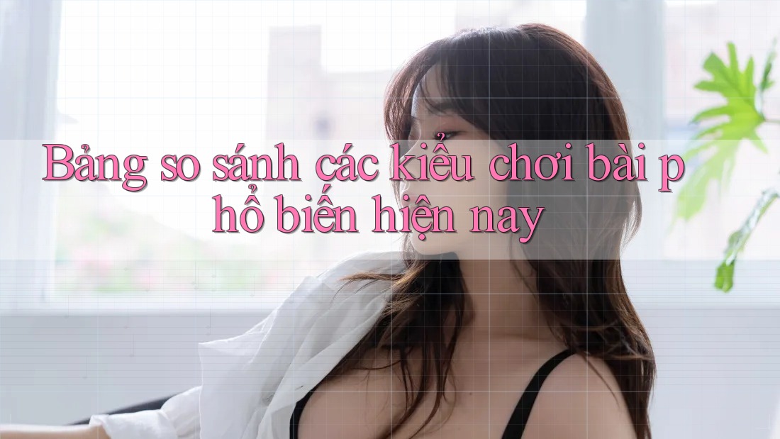 Bảng so sánh các kiểu chơi bài phổ biến hiện nay