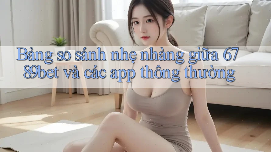 Bảng so sánh nhẹ nhàng giữa 6789bet và các app thông thường
