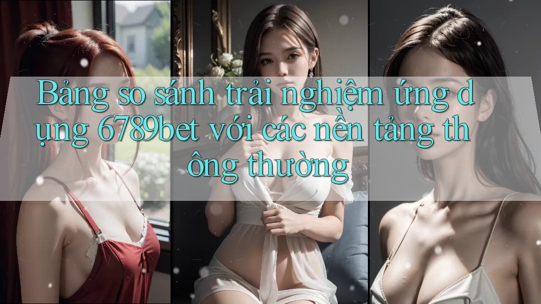 Bảng so sánh trải nghiệm ứng dụng 6789bet với các nền tảng thông thường