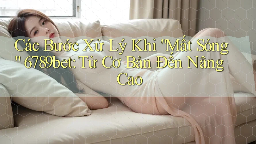 Các Bước Xử Lý Khi “Mất Sóng” 6789bet: Từ Cơ Bản Đến Nâng Cao