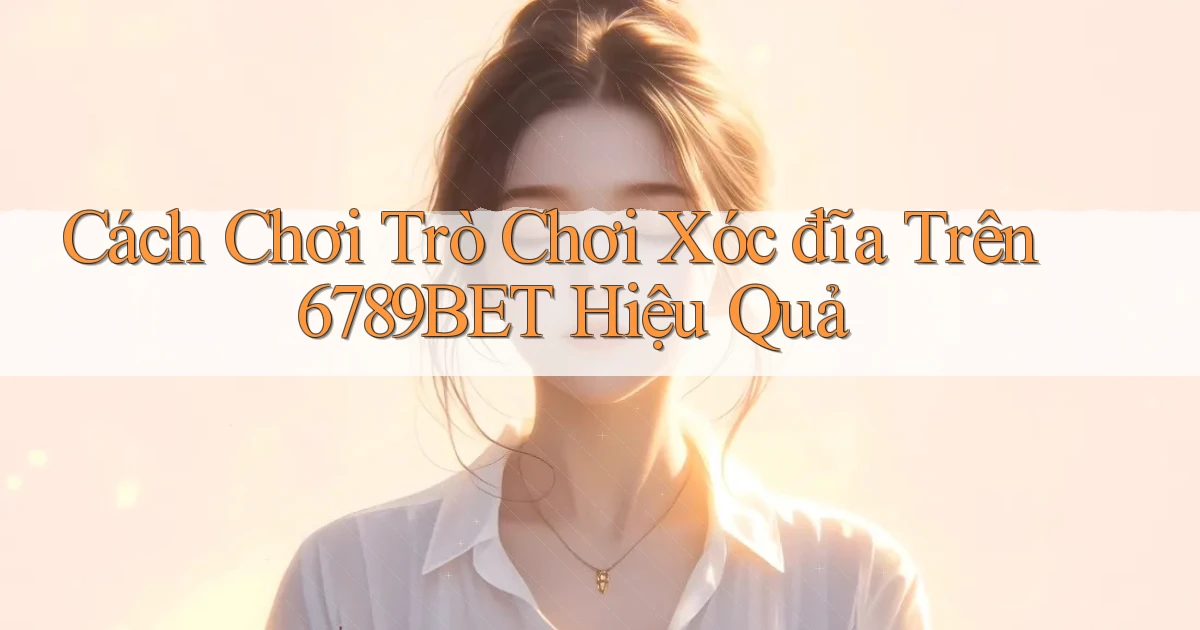 cách chơi trò chơi xóc đĩa trên 6789bet hiệu quả