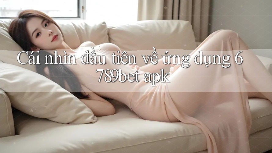 Cái nhìn đầu tiên về ứng dụng 6789bet apk