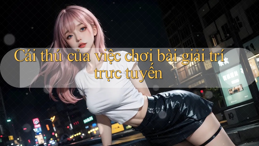 Cái thú của việc chơi bài giải trí trực tuyến