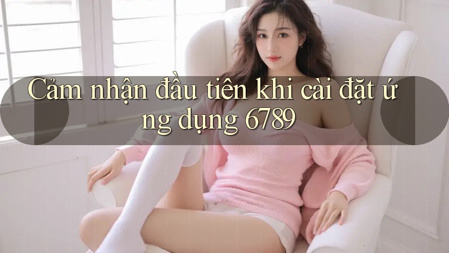 Cảm nhận đầu tiên khi cài đặt ứng dụng 6789