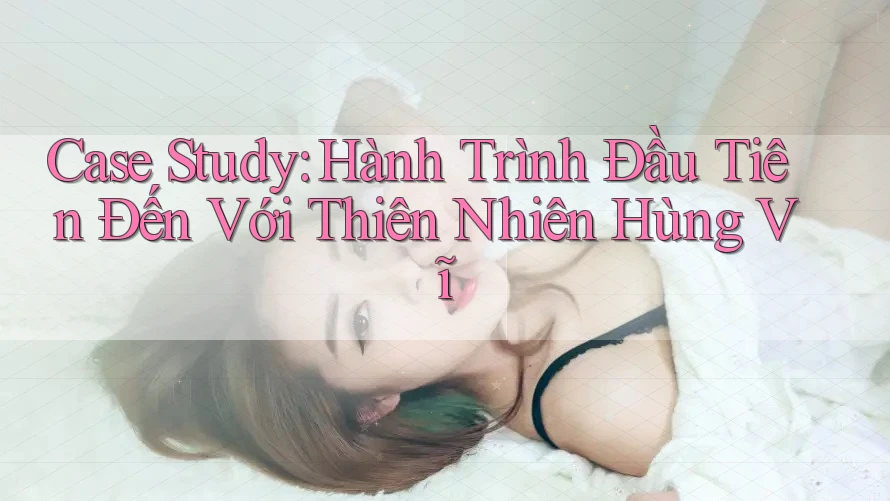 Case Study: Hành Trình Đầu Tiên Đến Với Thiên Nhiên Hùng Vĩ