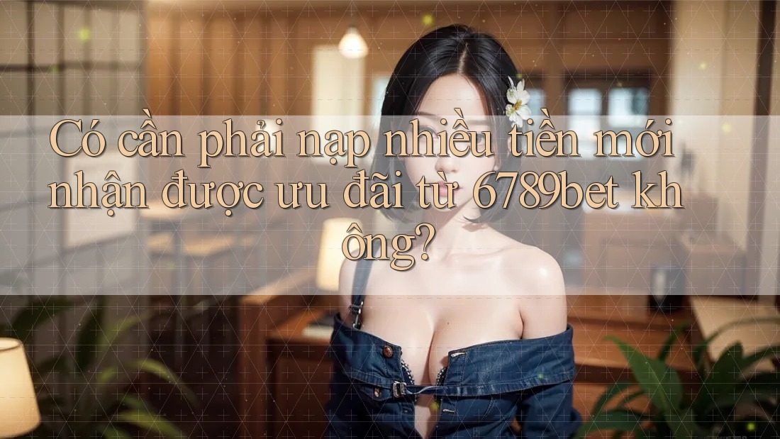 Có cần phải nạp nhiều tiền mới nhận được ưu đãi từ 6789bet không?