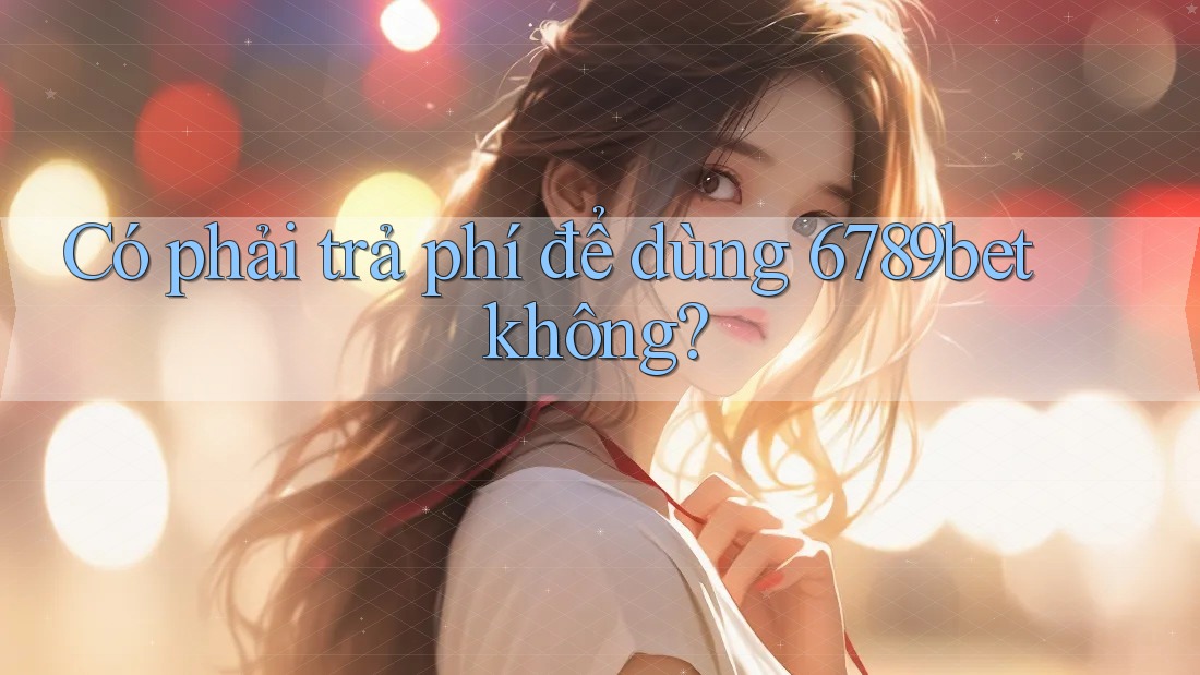 Có phải trả phí để dùng 6789bet không?