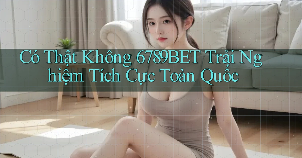 có thật không 6789bet trải nghiệm tích cực toàn quốc