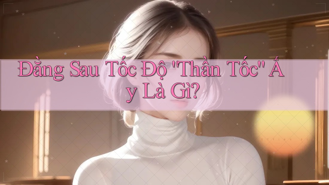 Đằng Sau Tốc Độ “Thần Tốc” Ấy Là Gì?