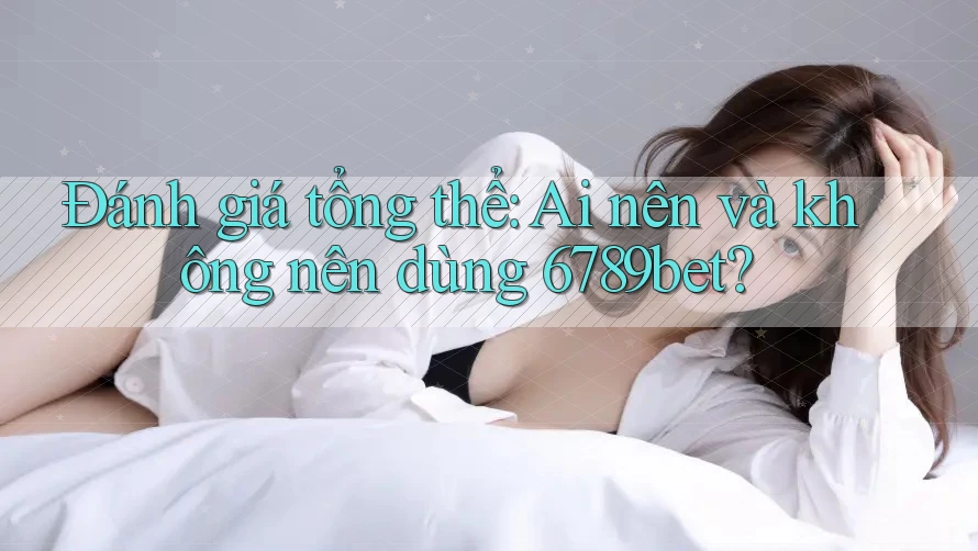 Đánh giá tổng thể: Ai nên và không nên dùng 6789bet?