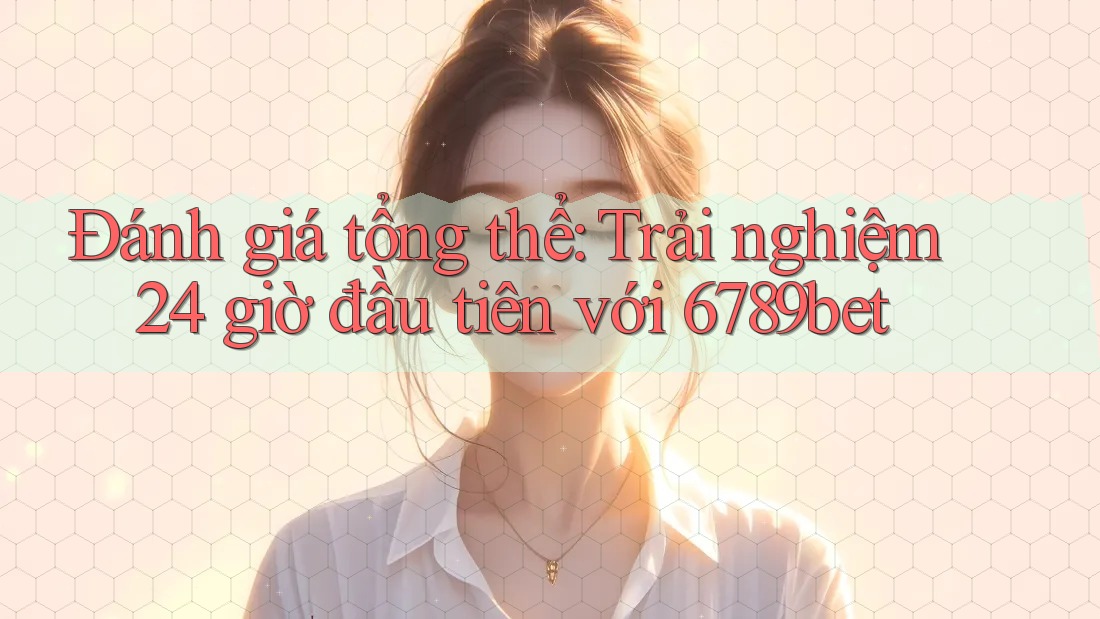 Đánh giá tổng thể: Trải nghiệm 24 giờ đầu tiên với 6789bet