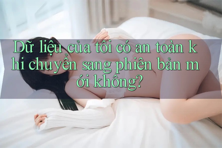 Dữ liệu của tôi có an toàn khi chuyển sang phiên bản mới không?