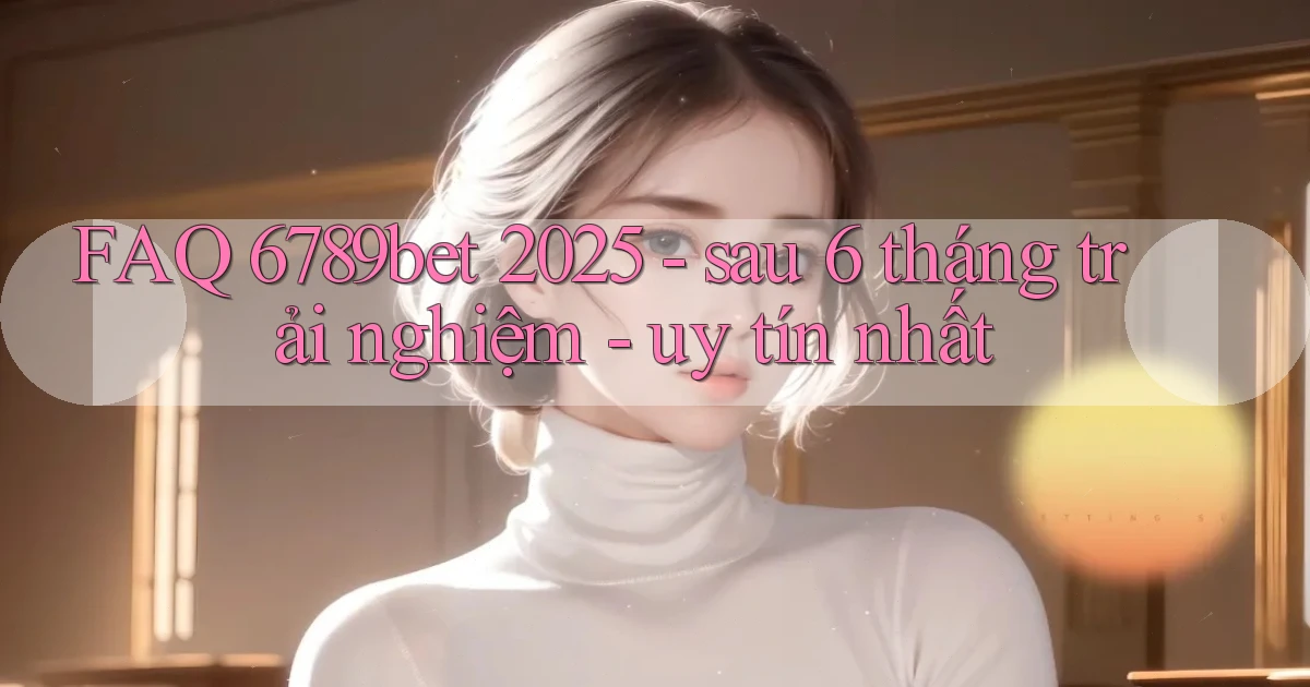 FAQ 6789bet 2025   sau 6 tháng trải nghiệm   uy tín nhất