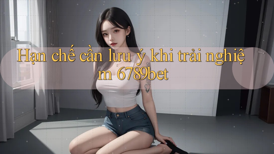 Hạn chế cần lưu ý khi trải nghiệm 6789bet