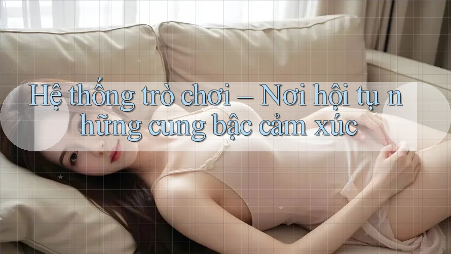 Hệ thống trò chơi – Nơi hội tụ những cung bậc cảm xúc