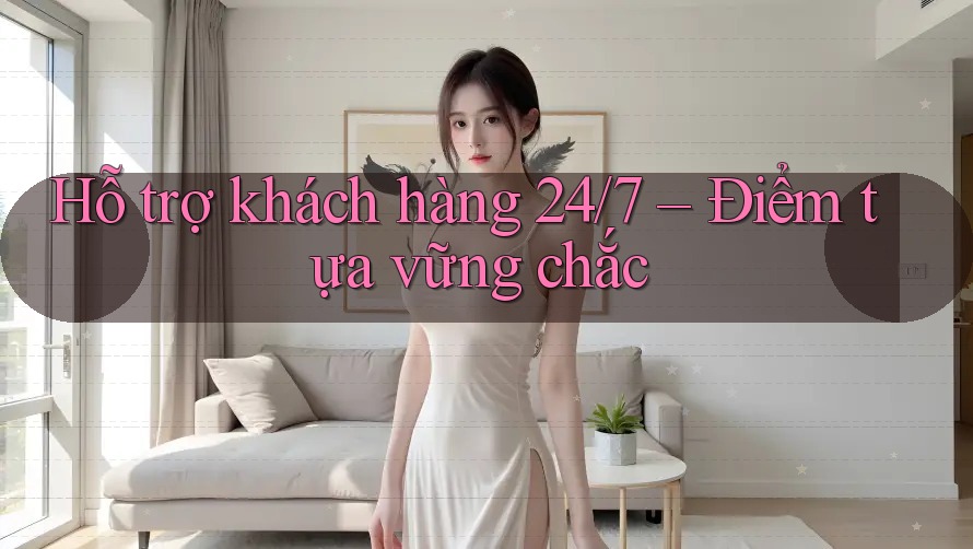 Hỗ trợ khách hàng 24/7 – Điểm tựa vững chắc